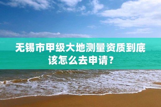 无锡市甲级大地测量资质到底该怎么去申请?