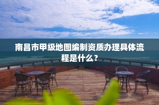 南昌市甲级地图编制资质办理具体流程是什么?