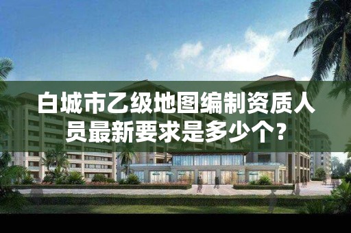 白城市乙级地图编制资质人员最新要求是多少个？