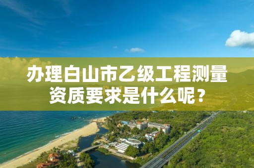 办理白山市乙级工程测量资质要求是什么呢？