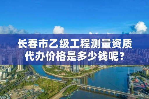 长春市乙级工程测量资质代办价格是多少钱呢？