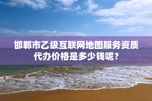 邯郸市乙级互联网地图服务资质代办价格是多少钱呢?