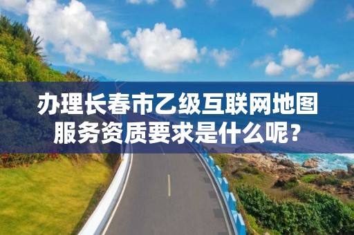 办理长春市乙级互联网地图服务资质要求是什么呢？