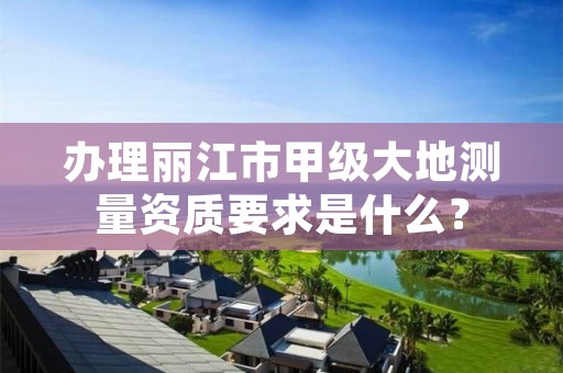 办理丽江市甲级大地测量资质要求是什么？
