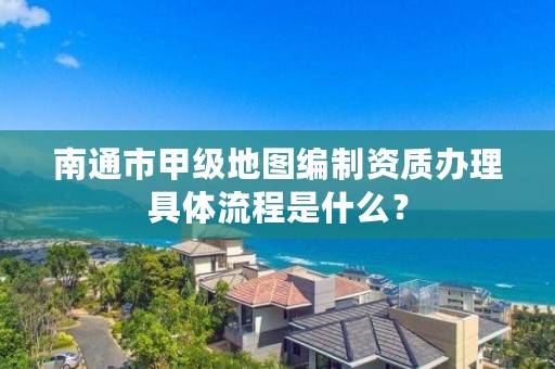 南通市甲级地图编制资质办理具体流程是什么?