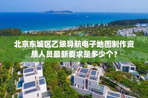 北京东城区乙级导航电子地图制作资质人员最新要求是多少个?