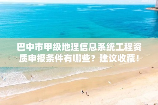 巴中市甲级地理信息系统工程资质申报条件有哪些?建议收藏!