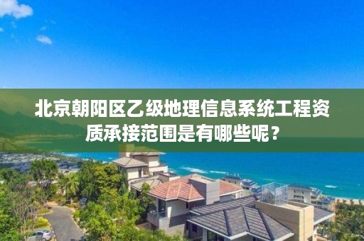 北京朝阳区乙级地理信息系统工程资质承接范围是有哪些呢?