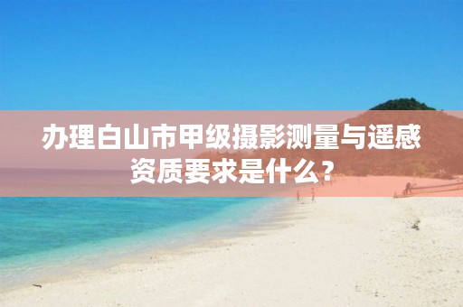 办理白山市甲级摄影测量与遥感资质要求是什么？
