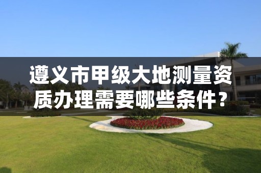 遵义市甲级大地测量资质办理需要哪些条件？