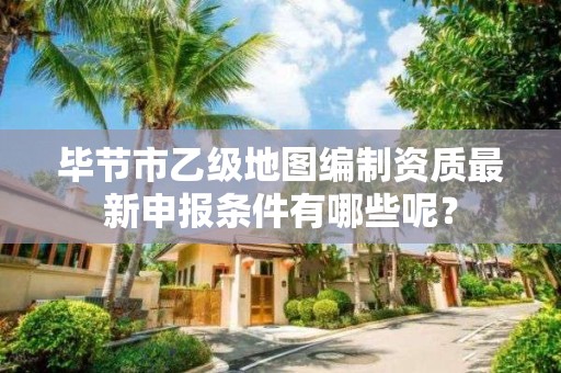 毕节市乙级地图编制资质最新申报条件有哪些呢？
