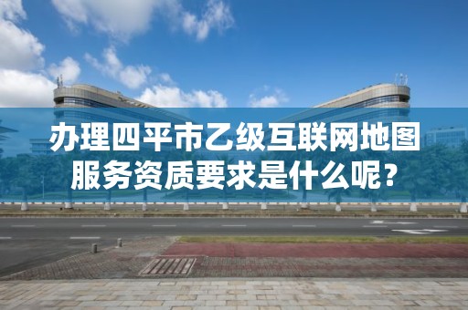 办理四平市乙级互联网地图服务资质要求是什么呢？