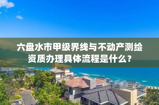 六盘水市甲级界线与不动产测绘资质办理具体流程是什么？