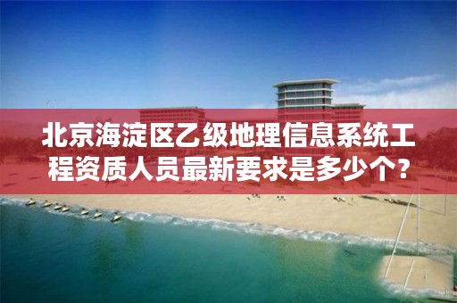 北京海淀区乙级地理信息系统工程资质人员最新要求是多少个?