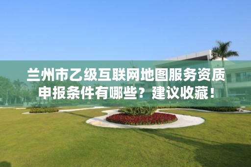 兰州市乙级互联网地图服务资质申报条件有哪些?建议收藏!