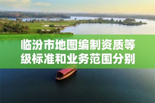 临汾市地图编制资质等级标准和业务范围分别是什么?