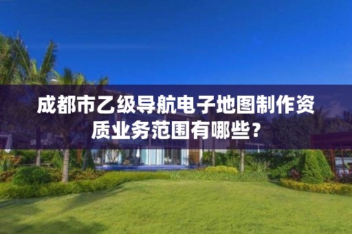 成都市乙级导航电子地图制作资质业务范围有哪些?