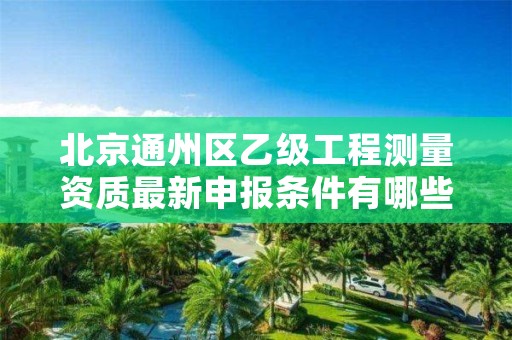 北京通州区乙级工程测量资质最新申报条件有哪些呢?