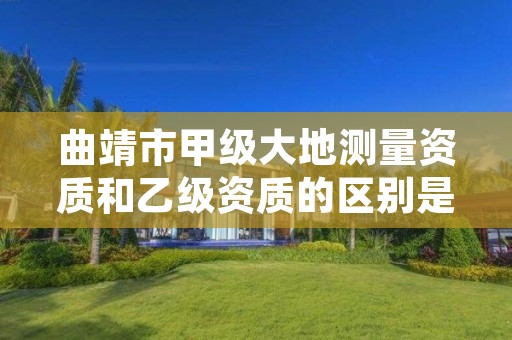 曲靖市甲级大地测量资质和乙级资质的区别是什么？