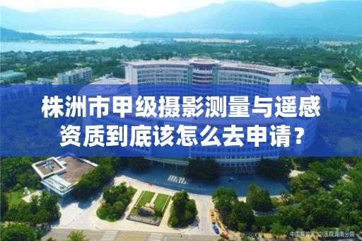株洲市甲级摄影测量与遥感资质到底该怎么去申请?
