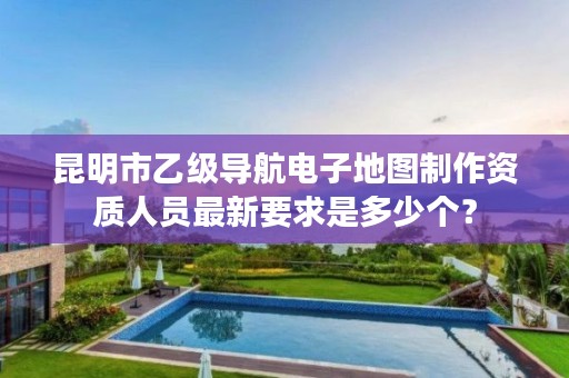昆明市乙级导航电子地图制作资质人员最新要求是多少个？