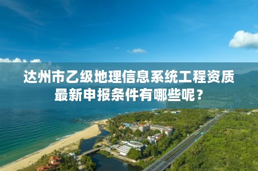 达州市乙级地理信息系统工程资质最新申报条件有哪些呢?
