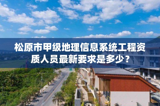 松原市甲级地理信息系统工程资质人员最新要求是多少？