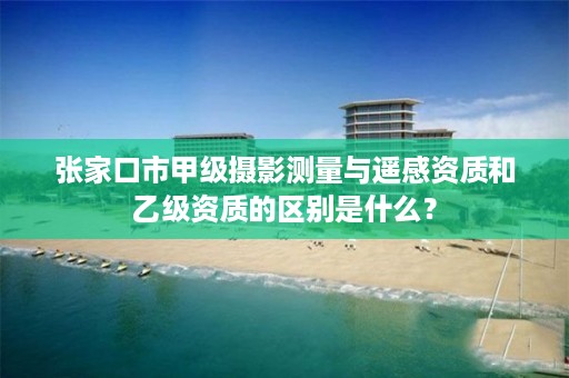 张家口市甲级摄影测量与遥感资质和乙级资质的区别是什么?