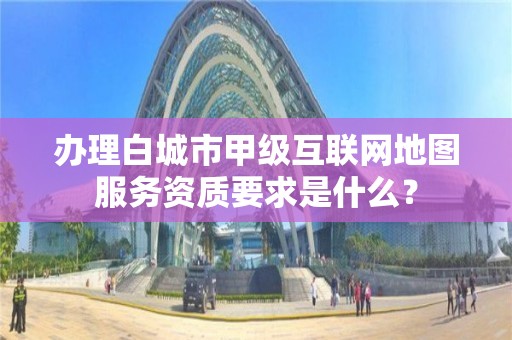 办理白城市甲级互联网地图服务资质要求是什么？