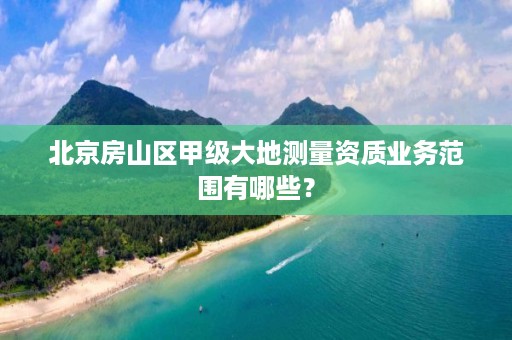北京房山区甲级大地测量资质业务范围有哪些?