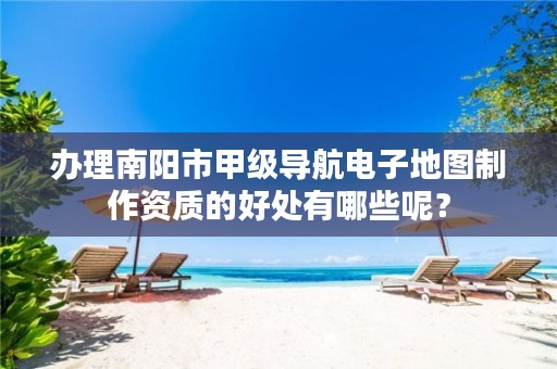 办理南阳市甲级导航电子地图制作资质的好处有哪些呢?