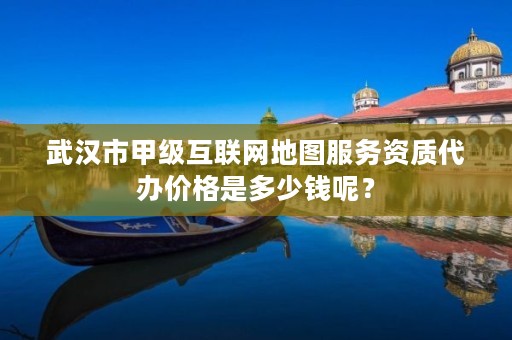 武汉市甲级互联网地图服务资质代办价格是多少钱呢?