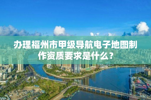 办理福州市甲级导航电子地图制作资质要求是什么?