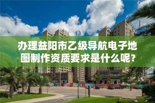 办理益阳市乙级导航电子地图制作资质要求是什么呢?