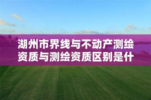 湖州市界线与不动产测绘资质与测绘资质区别是什么呢?