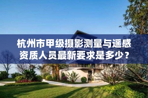 杭州市甲级摄影测量与遥感资质人员最新要求是多少?