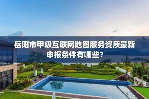 岳阳市甲级互联网地图服务资质最新申报条件有哪些?
