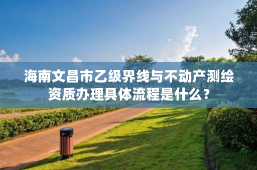 海南文昌市乙级界线与不动产测绘资质办理具体流程是什么?