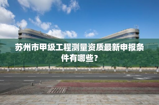 苏州市甲级工程测量资质最新申报条件有哪些?