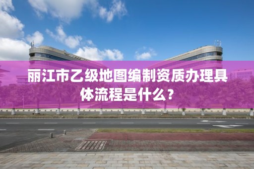 丽江市乙级地图编制资质办理具体流程是什么?
