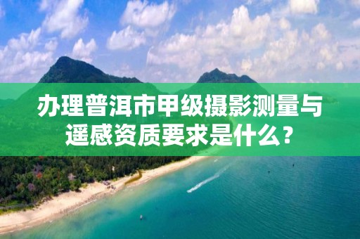 办理普洱市甲级摄影测量与遥感资质要求是什么?