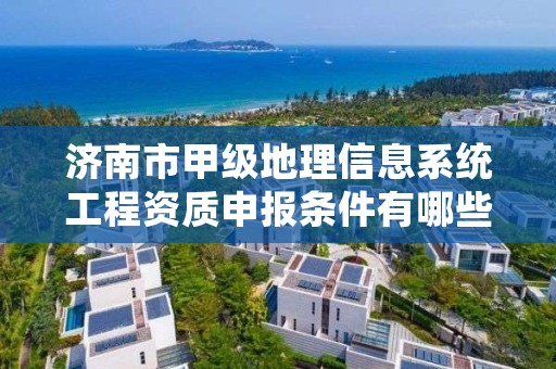 济南市甲级地理信息系统工程资质申报条件有哪些?建议收藏!