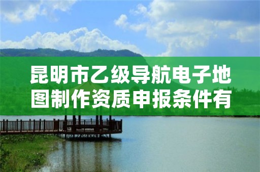 昆明市乙级导航电子地图制作资质申报条件有哪些？建议收藏！