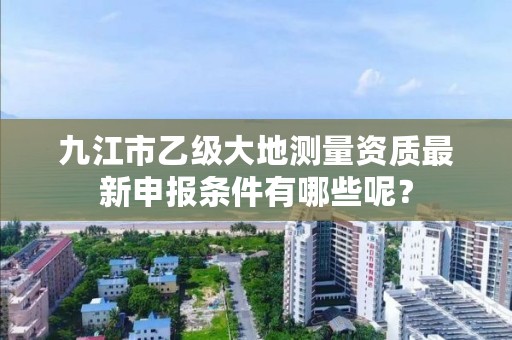 九江市乙级大地测量资质最新申报条件有哪些呢?