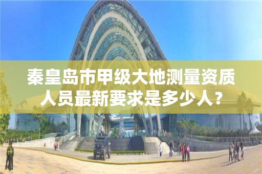 秦皇岛市甲级大地测量资质人员最新要求是多少人?