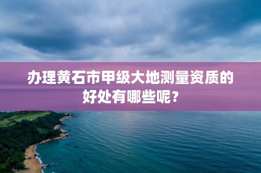办理黄石市甲级大地测量资质的好处有哪些呢?