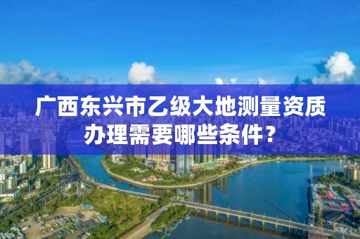 广西东兴市乙级大地测量资质办理需要哪些条件?
