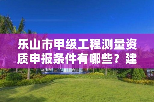 乐山市甲级工程测量资质申报条件有哪些?建议收藏!