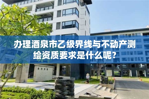 办理酒泉市乙级界线与不动产测绘资质要求是什么呢?