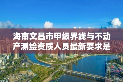 海南文昌市甲级界线与不动产测绘资质人员最新要求是多少?
